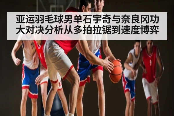 亚运羽毛球男单石宇奇与奈良冈功大对决分析从多拍拉锯到速度博弈