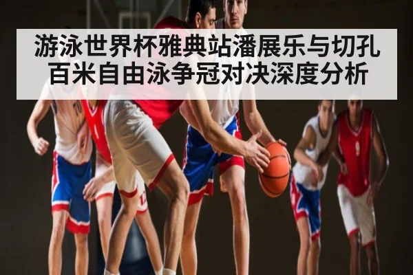 游泳世界杯雅典站潘展乐与切孔百米自由泳争冠对决深度分析